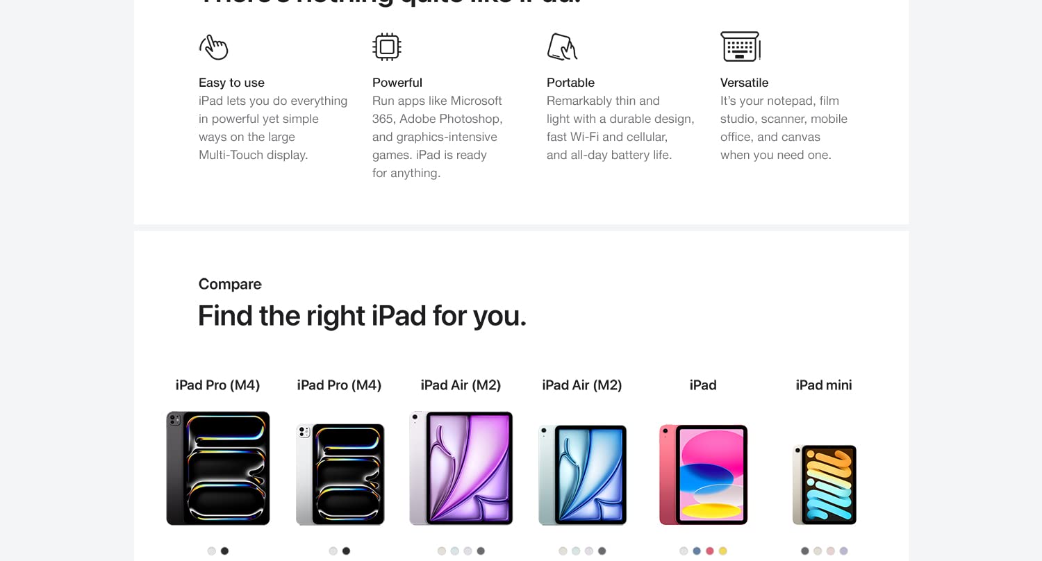 Why iPad. There's nothing quite like iPad. Easy to use. iPad lets you do everything in powerful yet simple ways on the large Multi-Touch display. Powerful. Run apps like Microsoft 365, Adobe Photoshop, and graphics-intensive games. iPad is ready for anything. Portable. Remarkably thing and light with a durable design, fast Wi-Fi and cellular and all-day battery life. Versatile. Its' your notepad, film studio, scanner, mobile office, and canvas when you need one. Compare. Find the right iPad for you. 